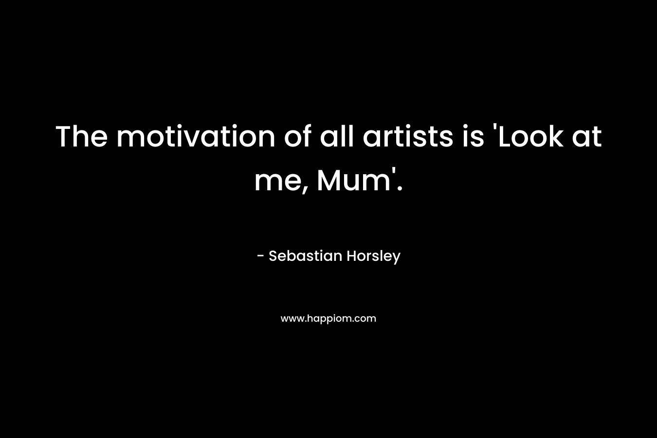 The motivation of all artists is ‘Look at me, Mum’. – Sebastian Horsley