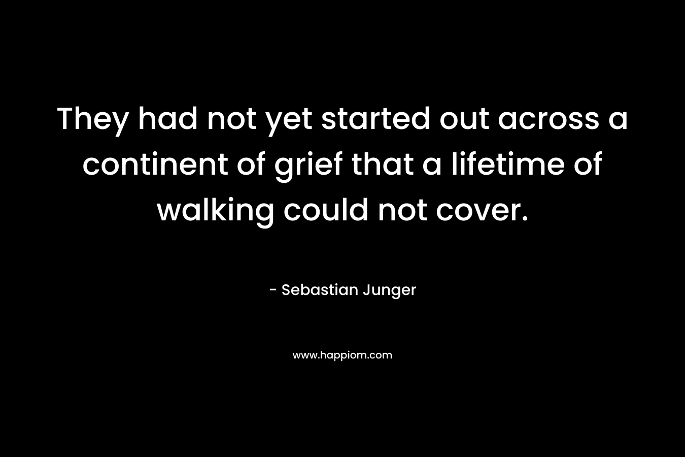 They had not yet started out across a continent of grief that a lifetime of walking could not cover. – Sebastian Junger