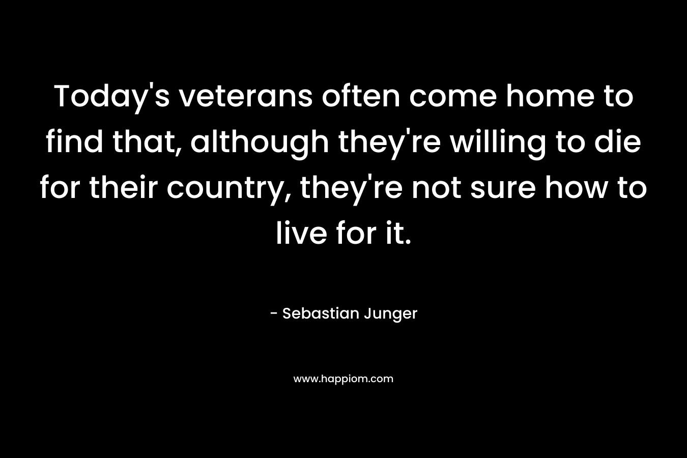 Today’s veterans often come home to find that, although they’re willing to die for their country, they’re not sure how to live for it. – Sebastian Junger