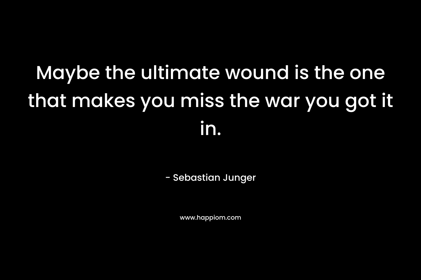 Maybe the ultimate wound is the one that makes you miss the war you got it in. – Sebastian Junger
