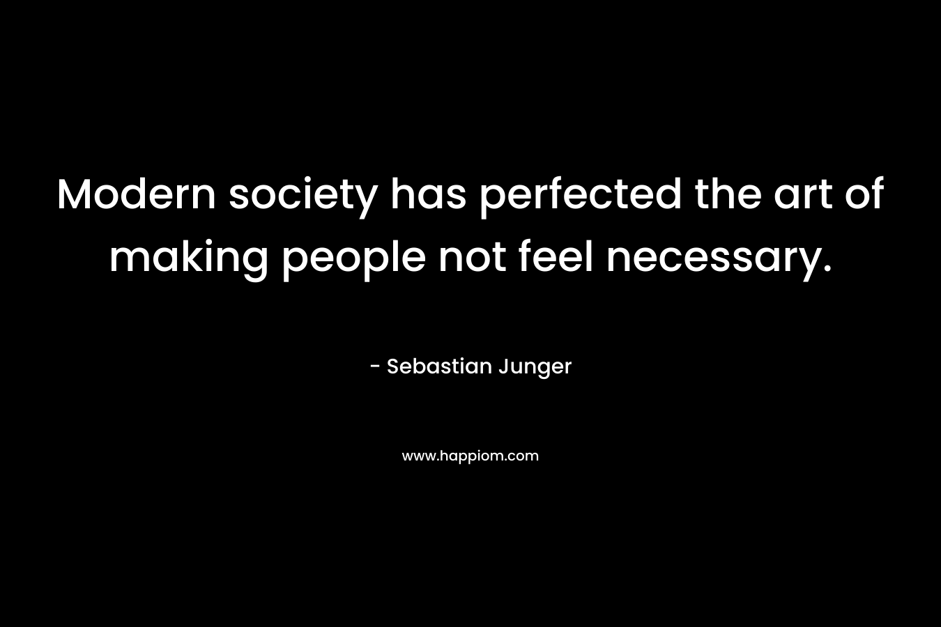 Modern society has perfected the art of making people not feel necessary. – Sebastian Junger
