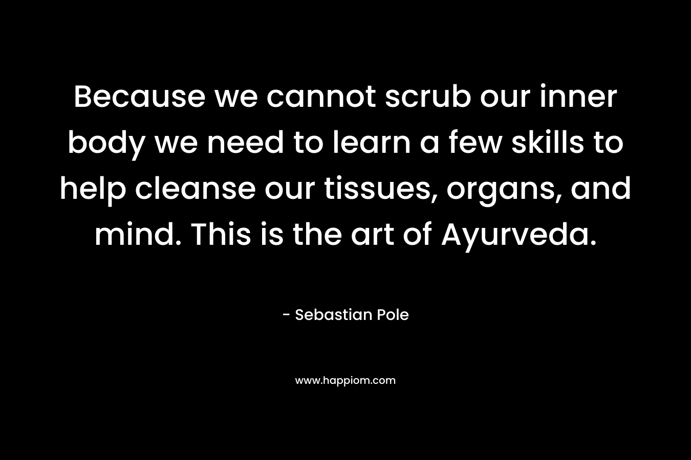 Because we cannot scrub our inner body we need to learn a few skills to help cleanse our tissues, organs, and mind. This is the art of Ayurveda. – Sebastian Pole