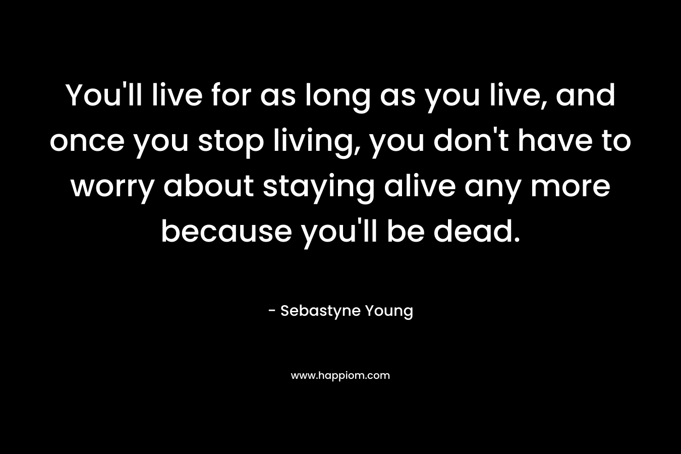 You’ll live for as long as you live, and once you stop living, you don’t have to worry about staying alive any more because you’ll be dead. – Sebastyne Young