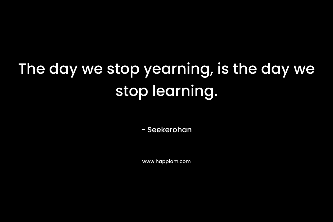 The day we stop yearning, is the day we stop learning.