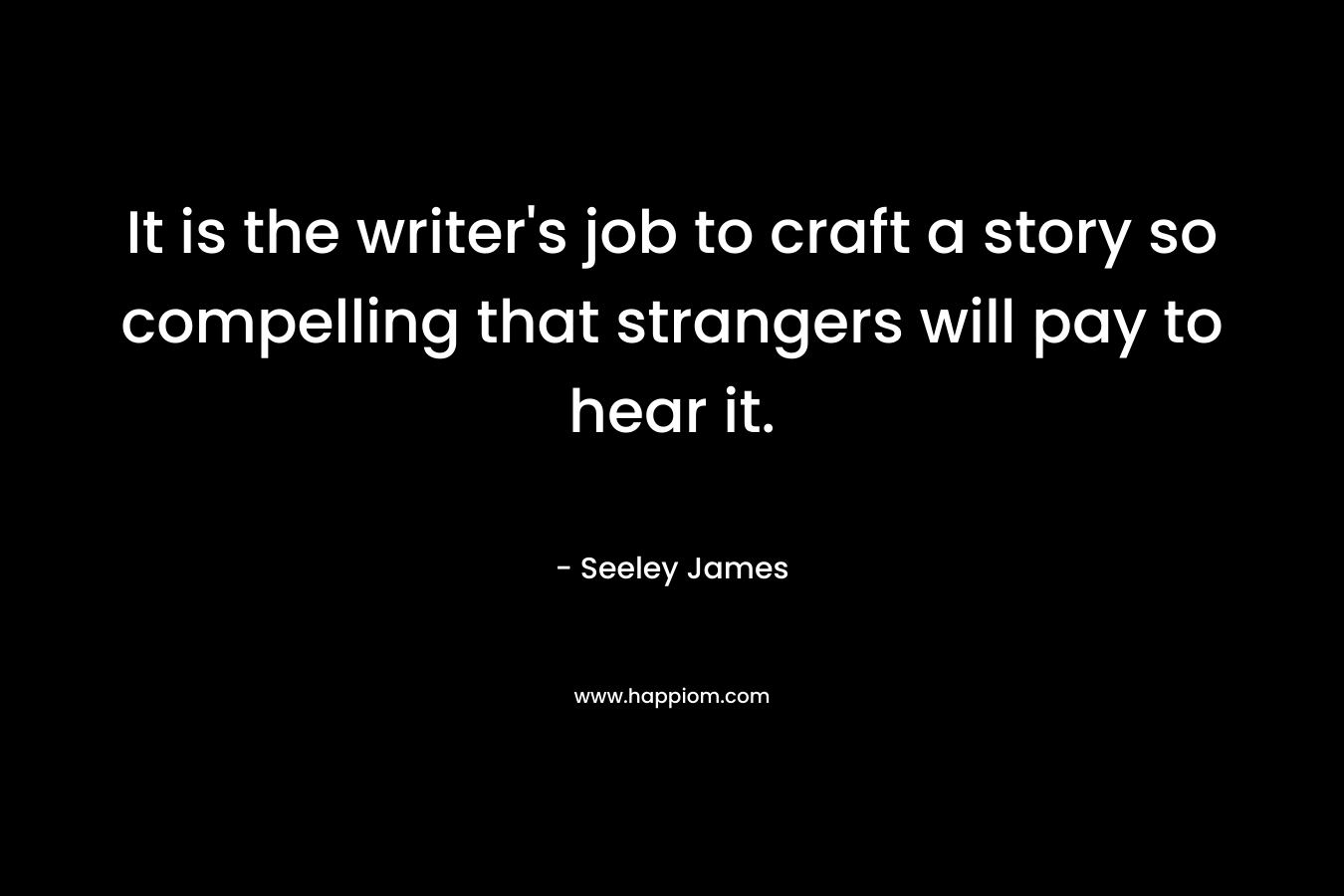 It is the writer’s job to craft a story so compelling that strangers will pay to hear it. – Seeley James