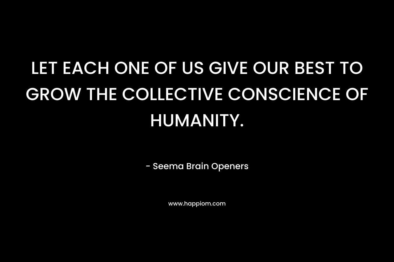 LET EACH ONE OF US GIVE OUR BEST TO GROW THE COLLECTIVE CONSCIENCE OF HUMANITY. – Seema Brain Openers