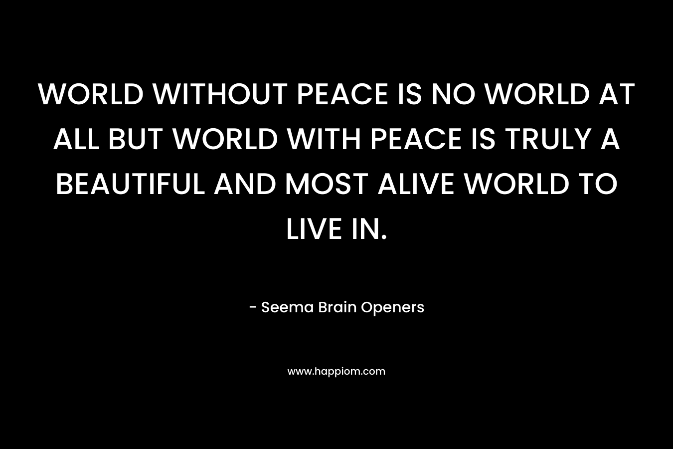 WORLD WITHOUT PEACE IS NO WORLD AT ALL BUT WORLD WITH PEACE IS TRULY A BEAUTIFUL AND MOST ALIVE WORLD TO LIVE IN.