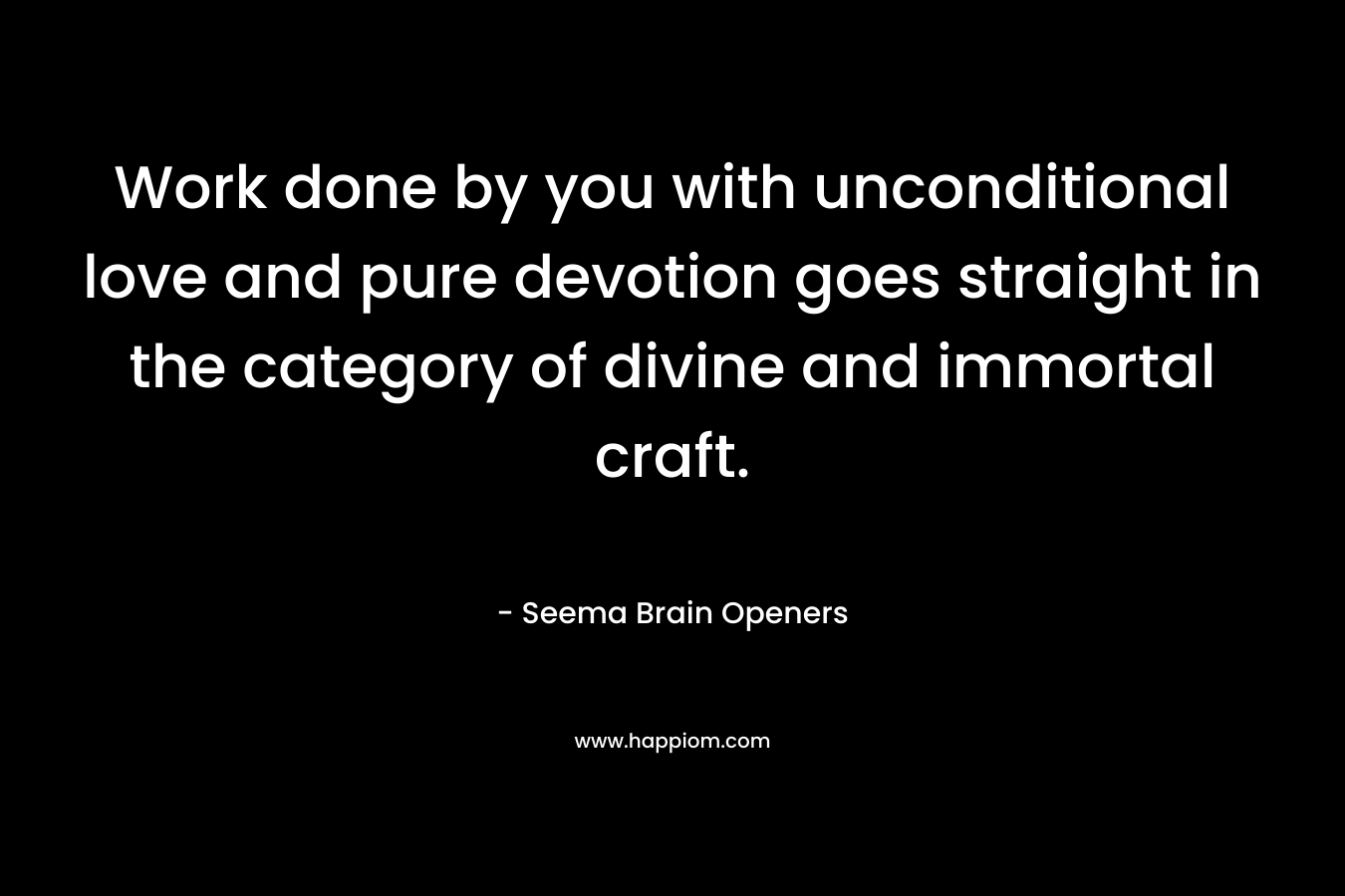 Work done by you with unconditional love and pure devotion goes straight in the category of divine and immortal craft.