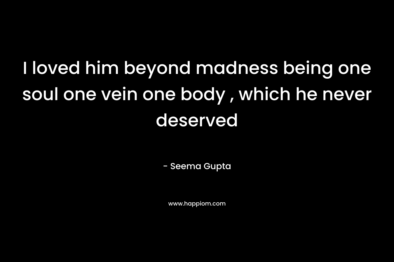 I loved him beyond madness being one soul one vein one body , which he never deserved – Seema Gupta