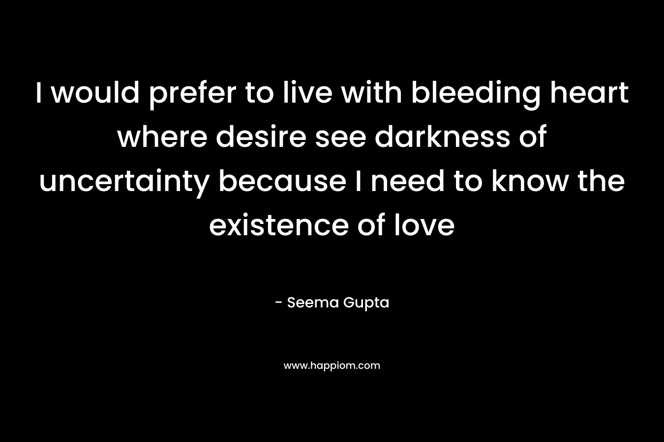 I would prefer to live with bleeding heart where desire see darkness of uncertainty because I need to know the existence of love – Seema Gupta