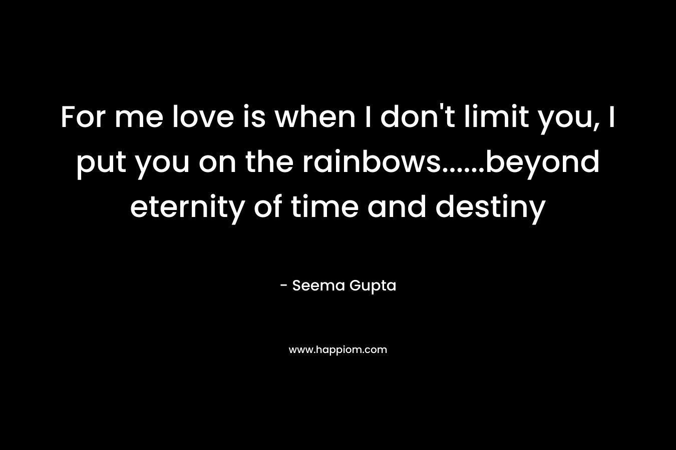 For me love is when I don’t limit you, I put you on the rainbows……beyond eternity of time and destiny  – Seema Gupta