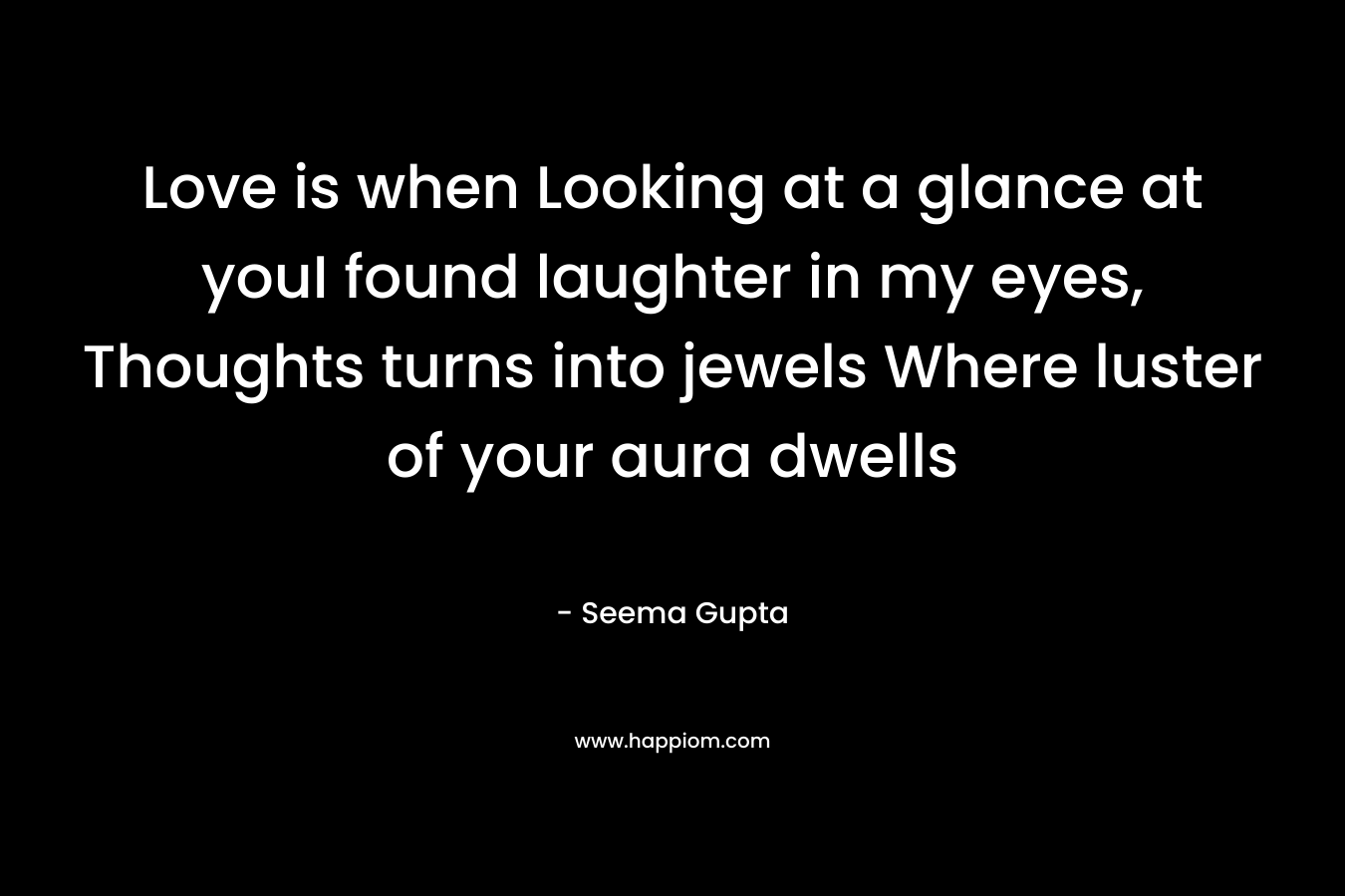 Love is when Looking at a glance at youI found laughter in my eyes, Thoughts turns into jewels Where luster of your aura dwells – Seema Gupta