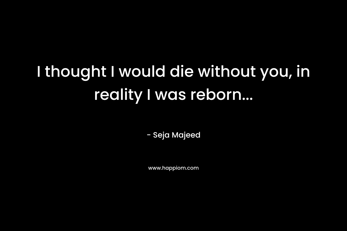 I thought I would die without you, in reality I was reborn… – Seja Majeed