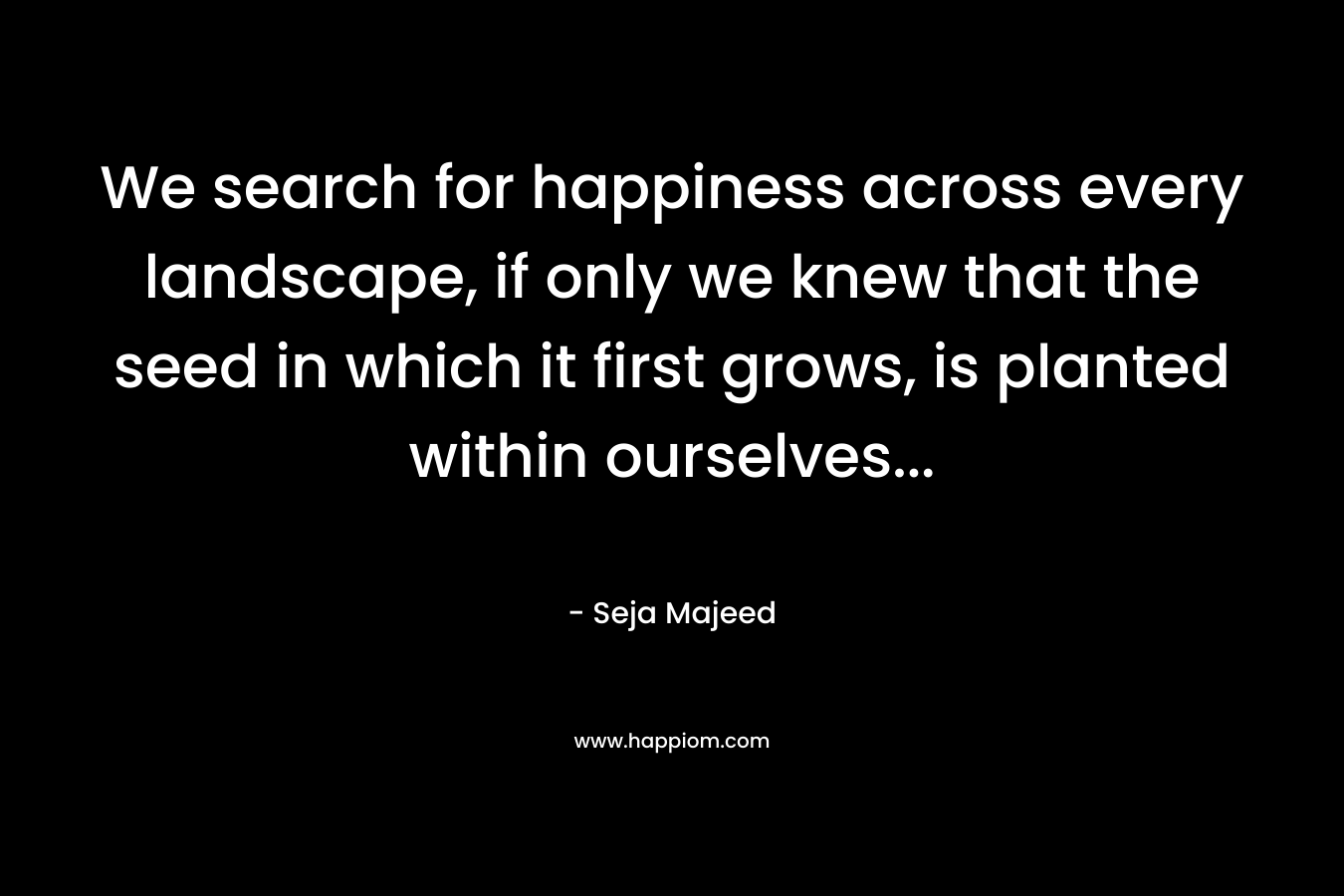We search for happiness across every landscape, if only we knew that the seed in which it first grows, is planted within ourselves...