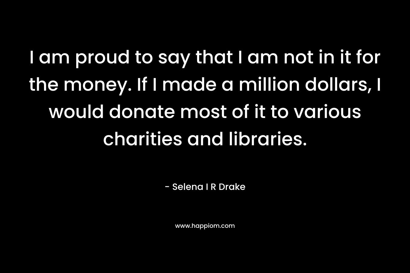 I am proud to say that I am not in it for the money. If I made a million dollars, I would donate most of it to various charities and libraries. – Selena I R Drake