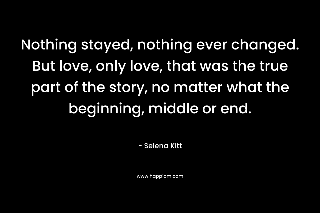 Nothing stayed, nothing ever changed. But love, only love, that was the true part of the story, no matter what the beginning, middle or end. – Selena Kitt