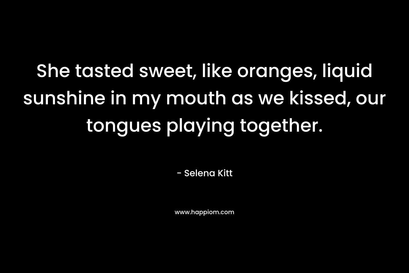 She tasted sweet, like oranges, liquid sunshine in my mouth as we kissed, our tongues playing together. – Selena Kitt