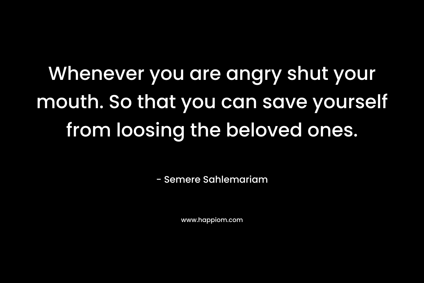 Whenever you are angry shut your mouth. So that you can save yourself from loosing the beloved ones. – Semere Sahlemariam
