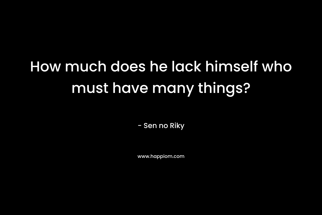 How much does he lack himself who must have many things? – Sen no Riky