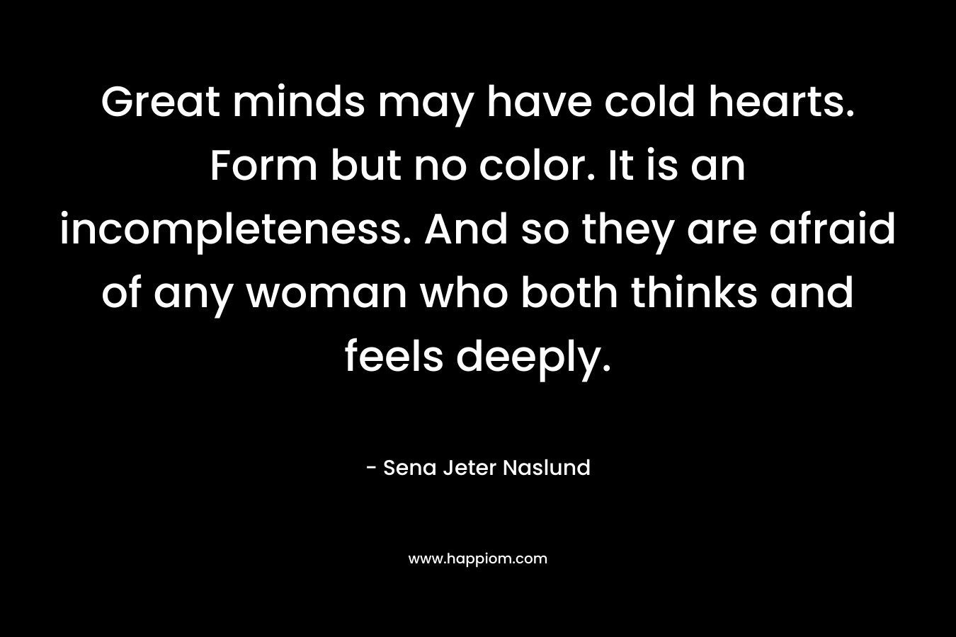 Great minds may have cold hearts. Form but no color. It is an incompleteness. And so they are afraid of any woman who both thinks and feels deeply.