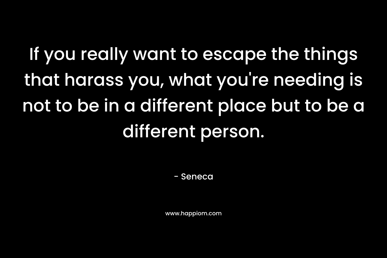 If you really want to escape the things that harass you, what you're needing is not to be in a different place but to be a different person.