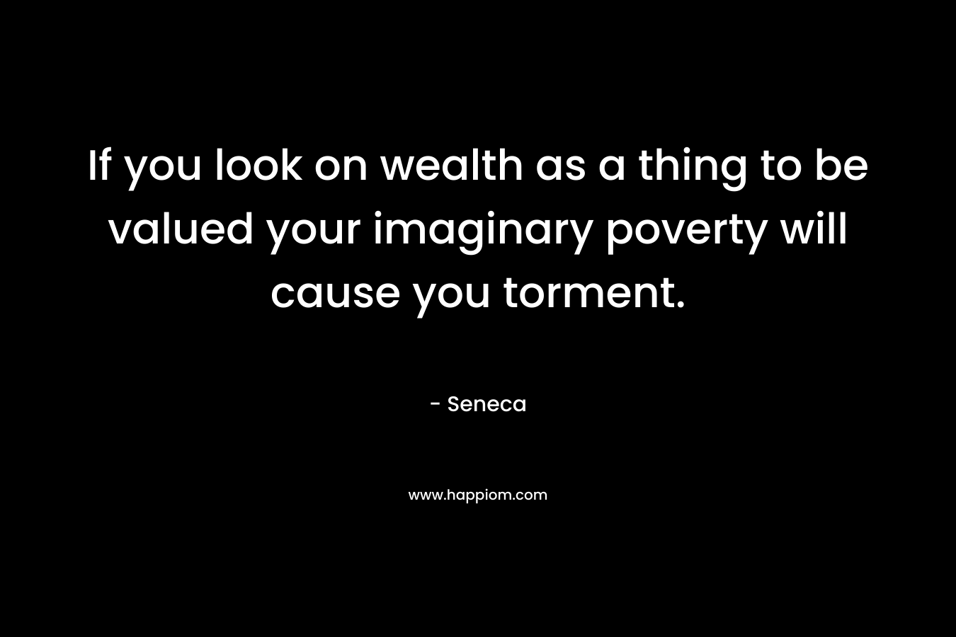 If you look on wealth as a thing to be valued your imaginary poverty will cause you torment.