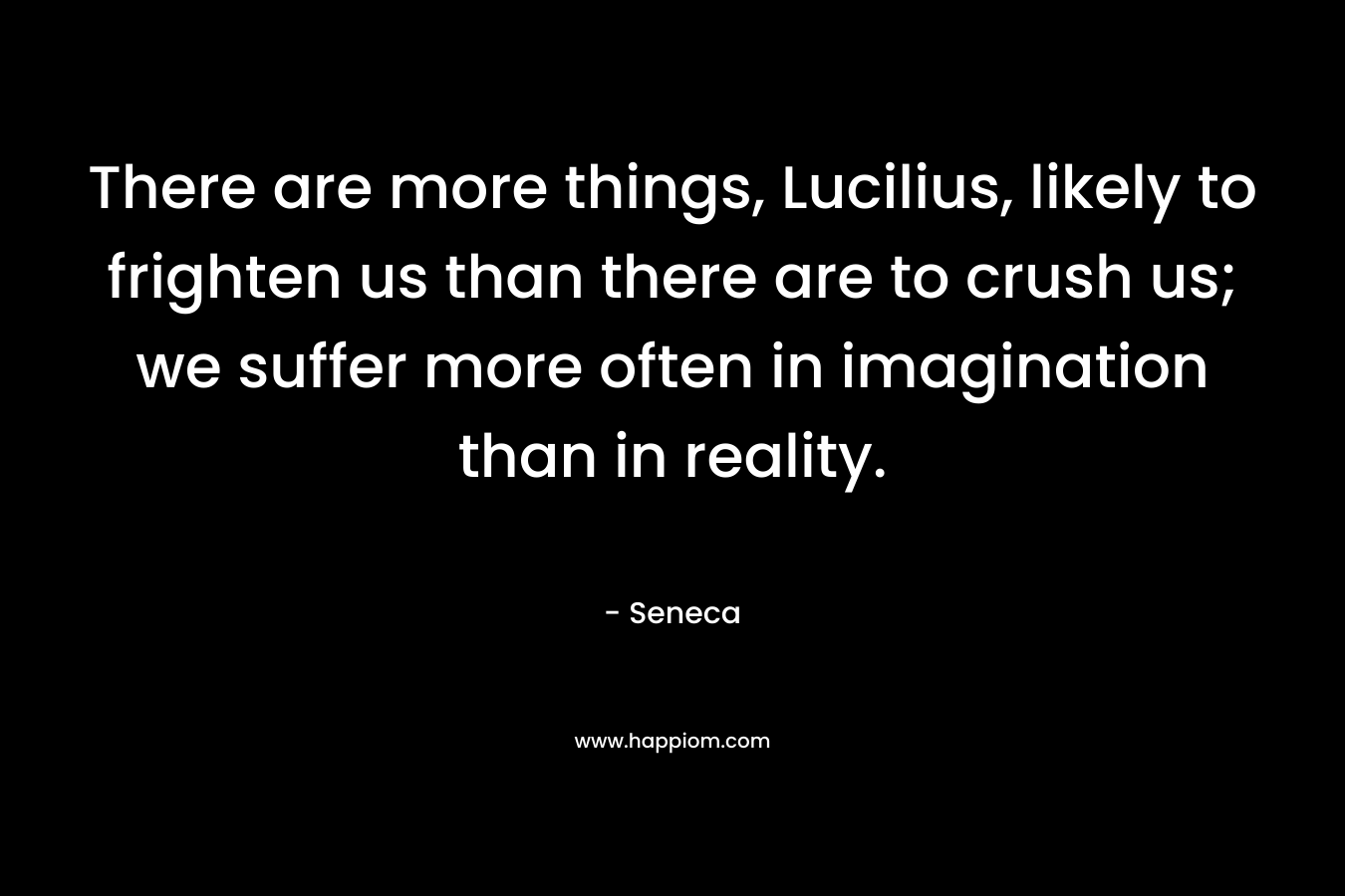 There are more things, Lucilius, likely to frighten us than there are to crush us; we suffer more often in imagination than in reality. – Seneca