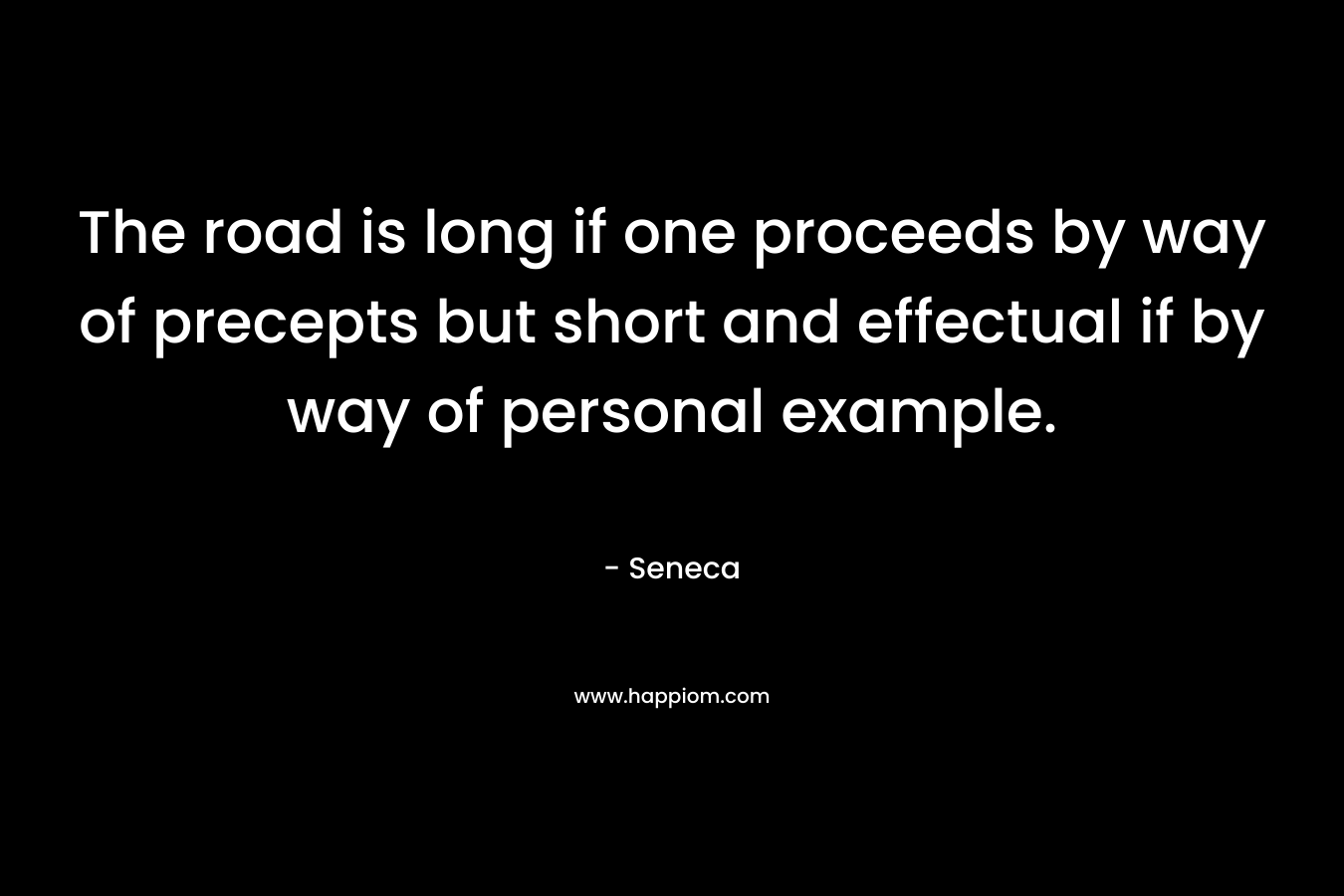 The road is long if one proceeds by way of precepts but short and effectual if by way of personal example. – Seneca
