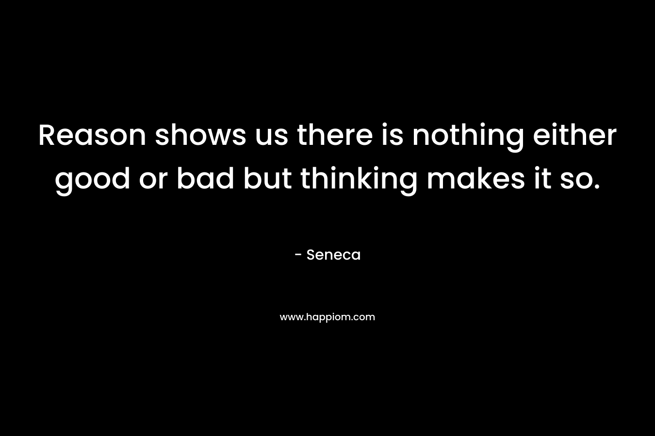 Reason shows us there is nothing either good or bad but thinking makes it so. – Seneca