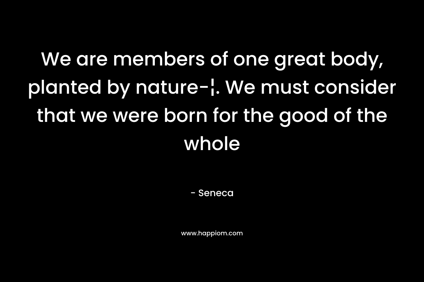 We are members of one great body, planted by nature-¦. We must consider that we were born for the good of the whole – Seneca