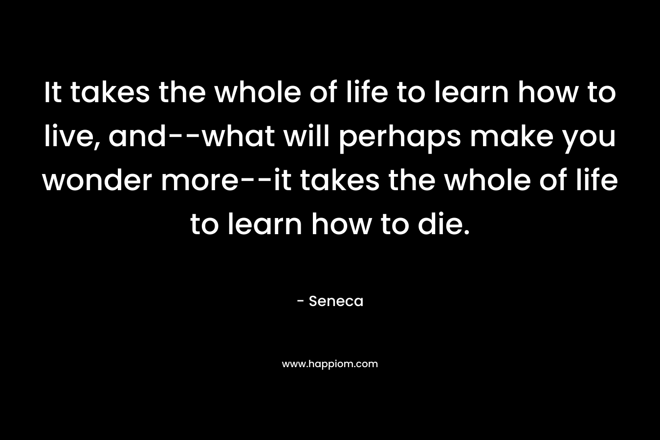 It takes the whole of life to learn how to live, and--what will perhaps make you wonder more--it takes the whole of life to learn how to die.