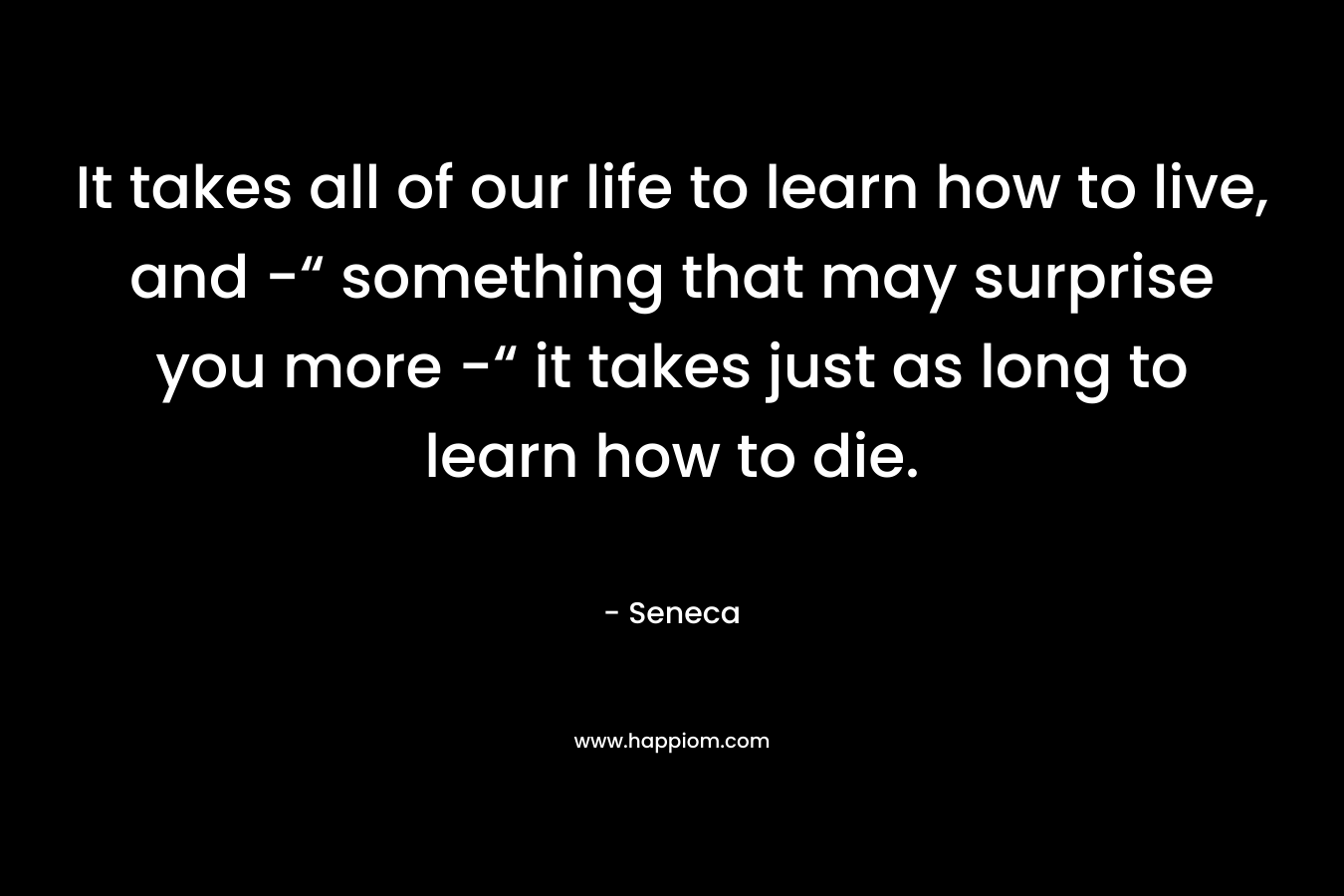 It takes all of our life to learn how to live, and -“ something that may surprise you more -“ it takes just as long to learn how to die.
