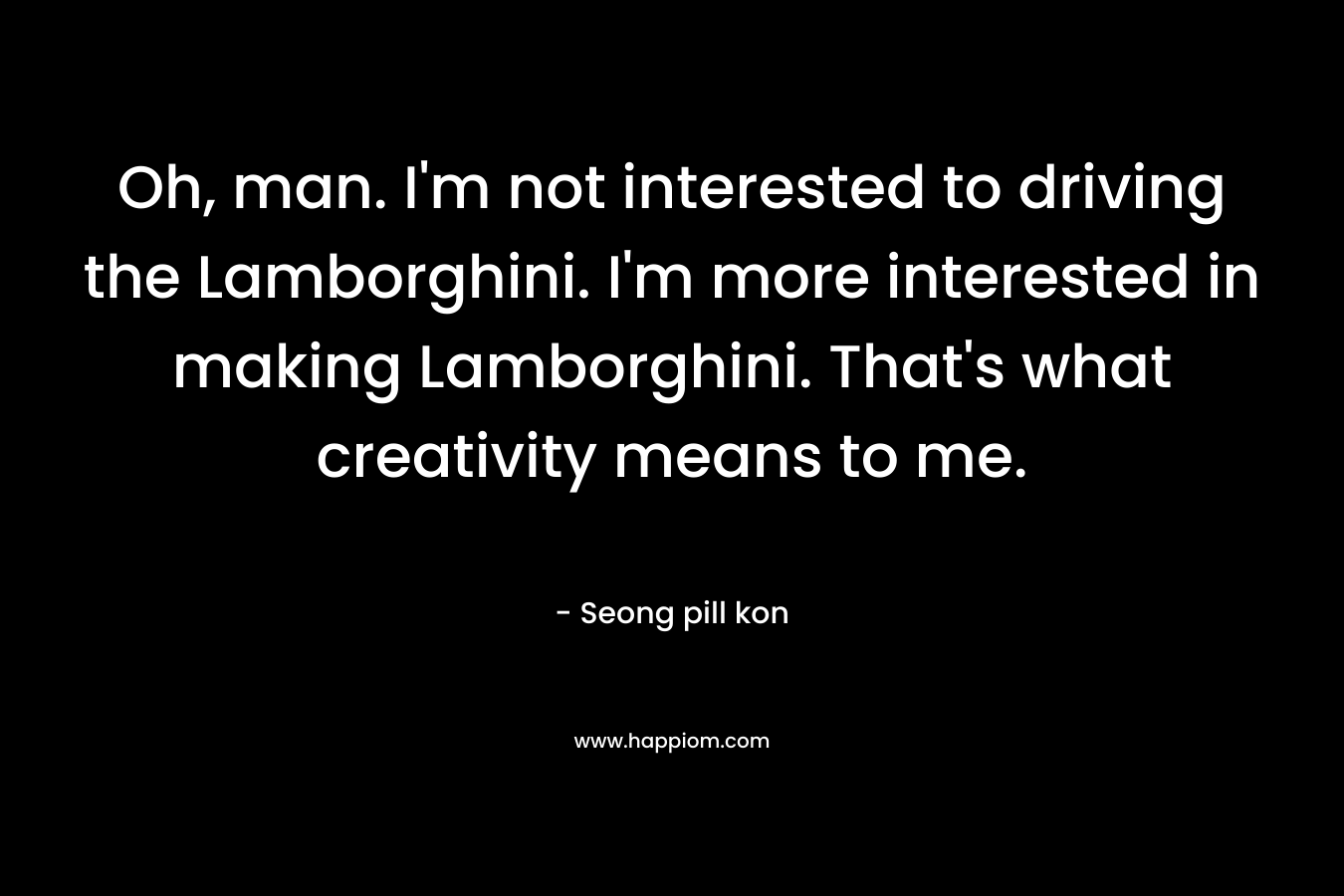 Oh, man. I'm not interested to driving the Lamborghini. I'm more interested in making Lamborghini. That's what creativity means to me.