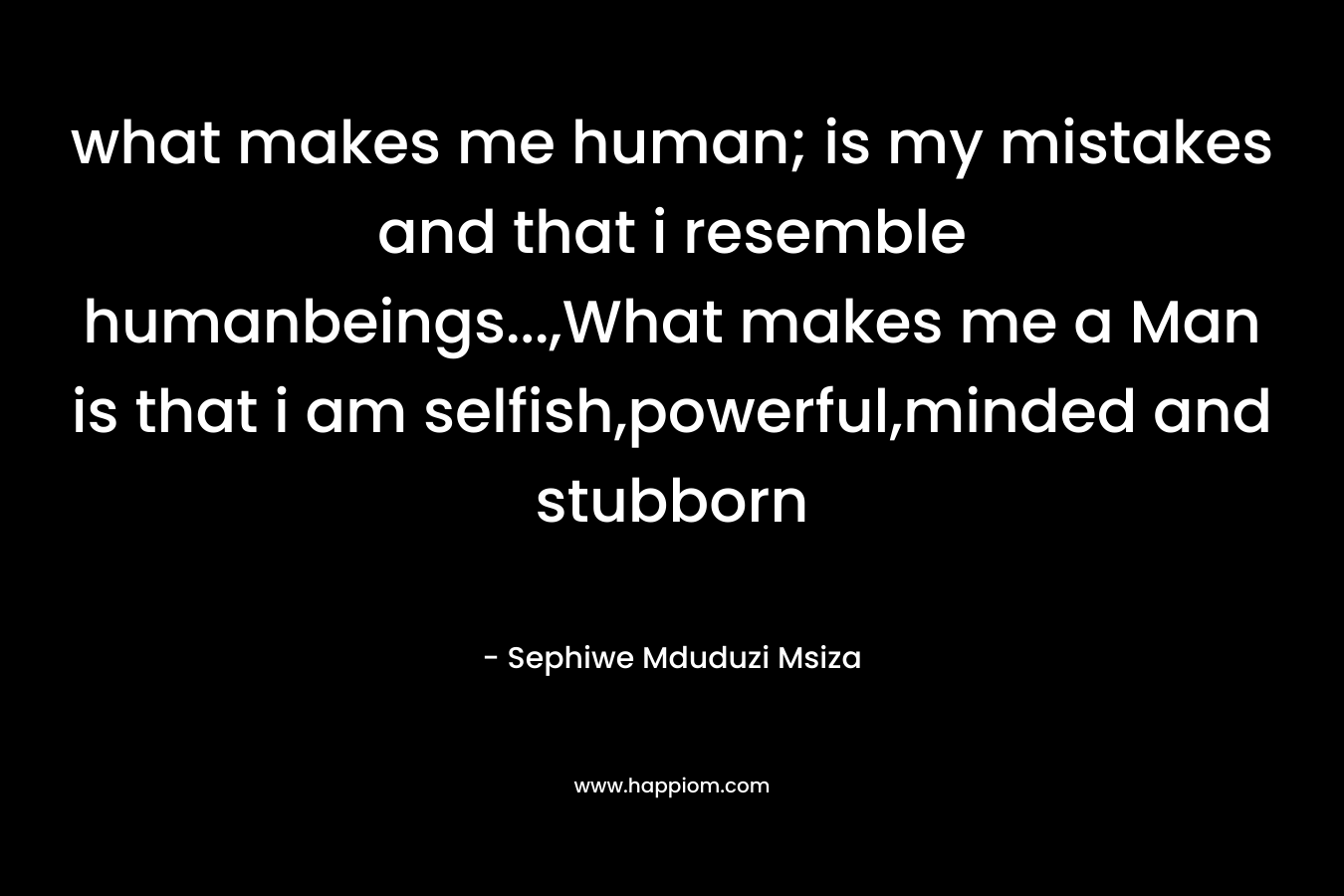 what makes me human; is my mistakes and that i resemble humanbeings…,What makes me a Man is that i am selfish,powerful,minded and stubborn – Sephiwe Mduduzi Msiza