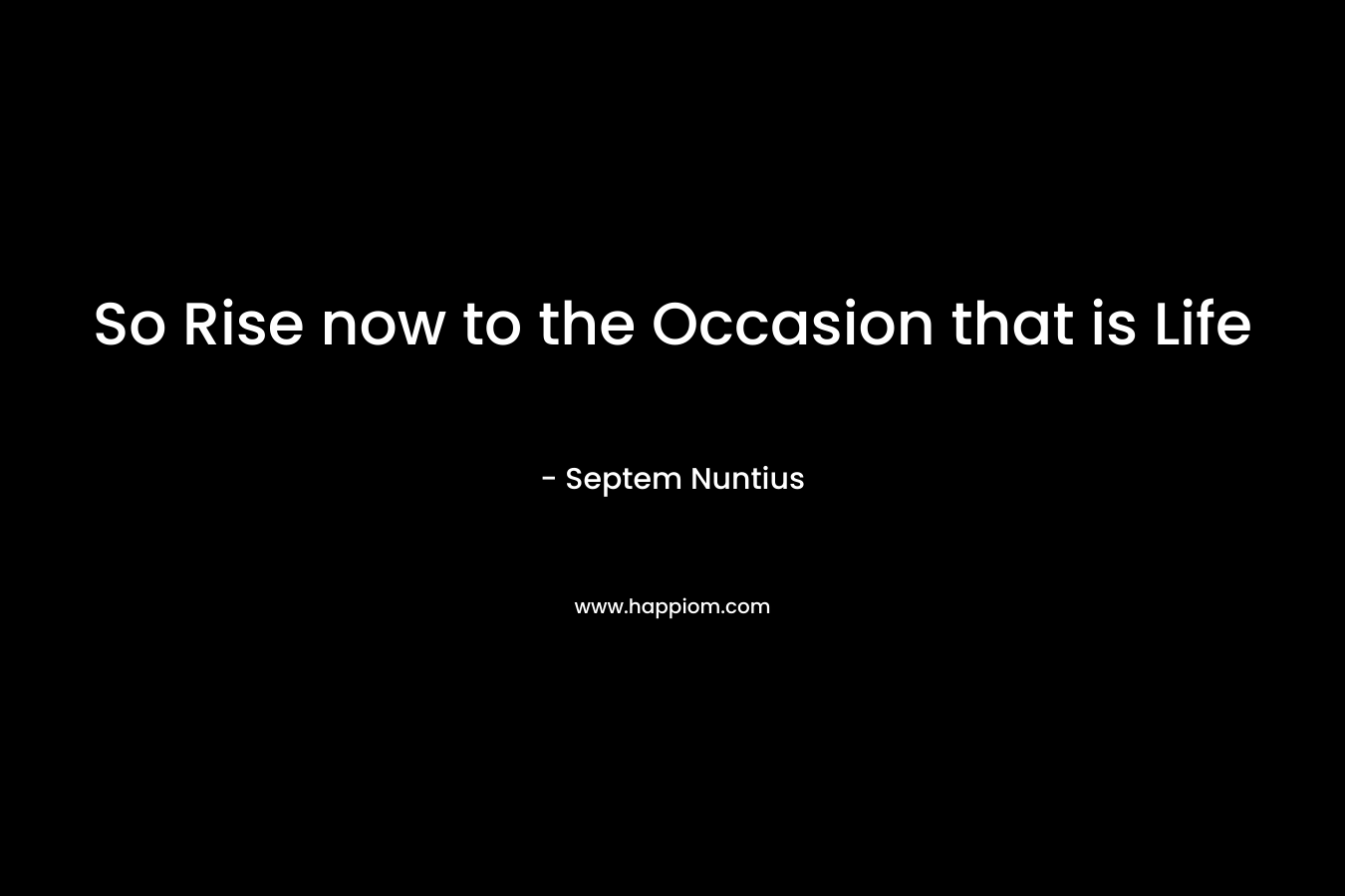 So Rise now to the Occasion that is Life