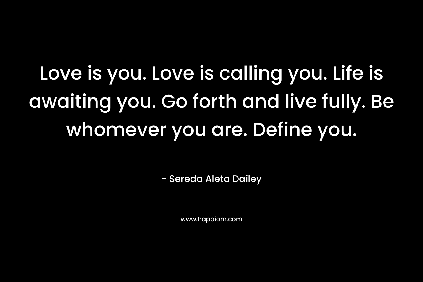 Love is you. Love is calling you. Life is awaiting you. Go forth and live fully. Be whomever you are. Define you.