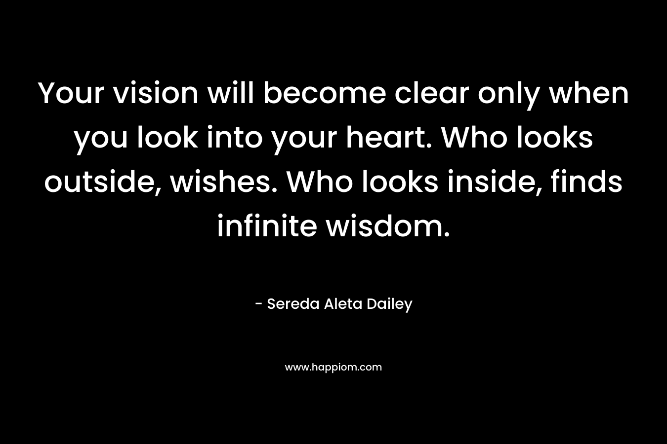 Your vision will become clear only when you look into your heart. Who looks outside, wishes. Who looks inside, finds infinite wisdom.