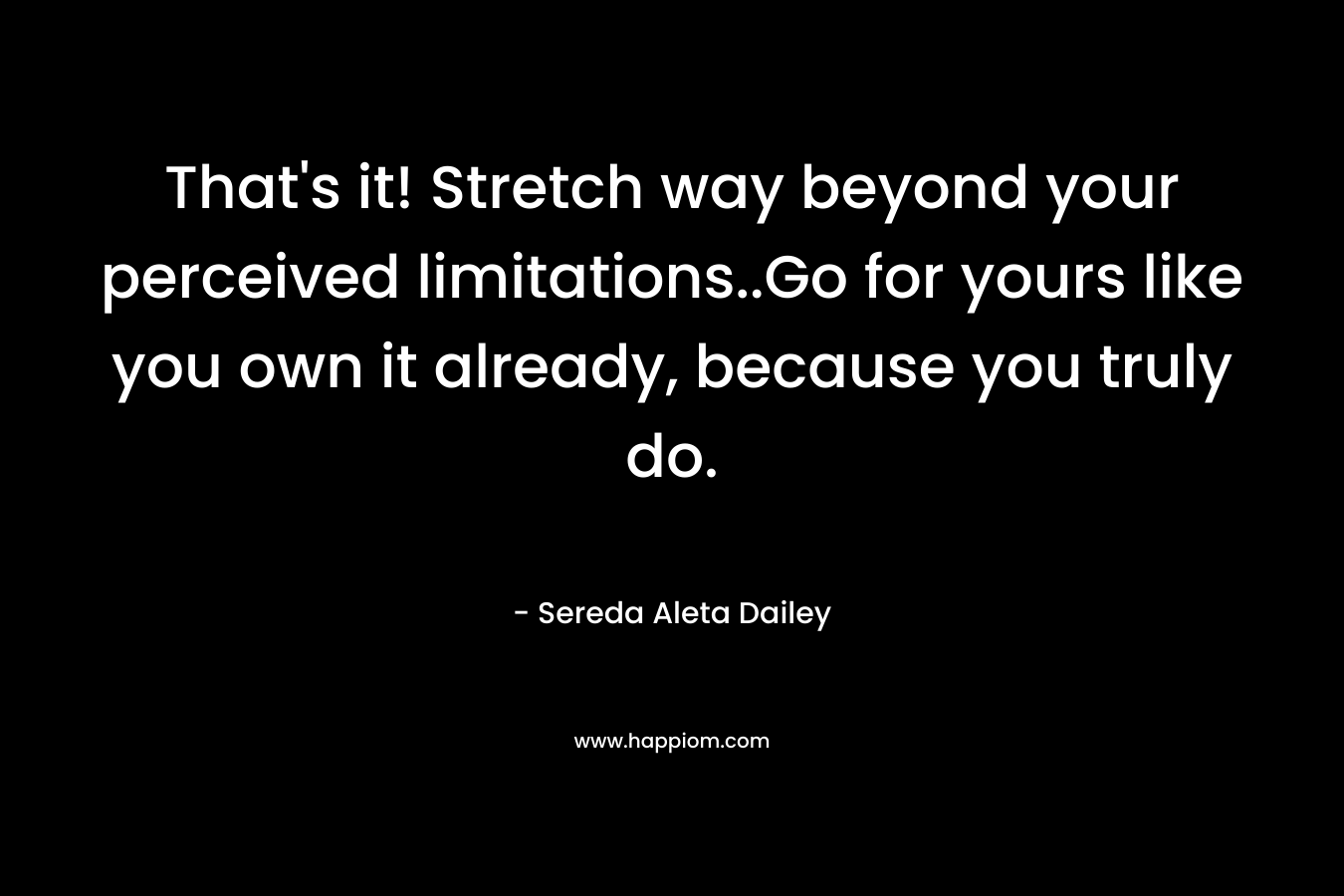 That’s it! Stretch way beyond your perceived limitations..Go for yours like you own it already, because you truly do. – Sereda Aleta Dailey