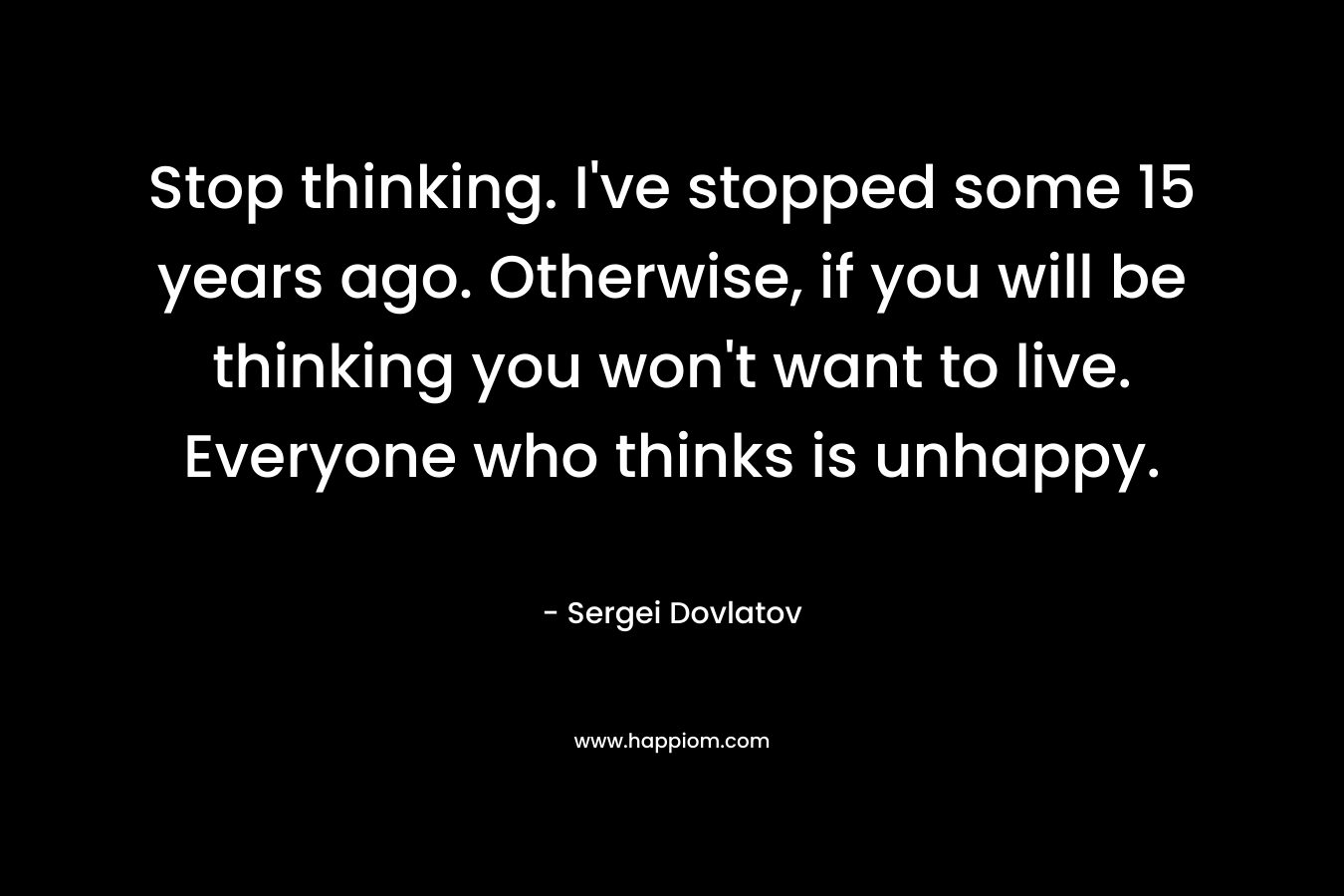 Stop thinking. I've stopped some 15 years ago. Otherwise, if you will be thinking you won't want to live. Everyone who thinks is unhappy.