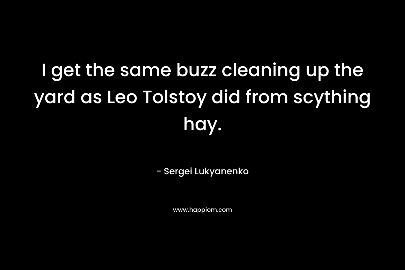 I get the same buzz cleaning up the yard as Leo Tolstoy did from scything hay. – Sergei Lukyanenko