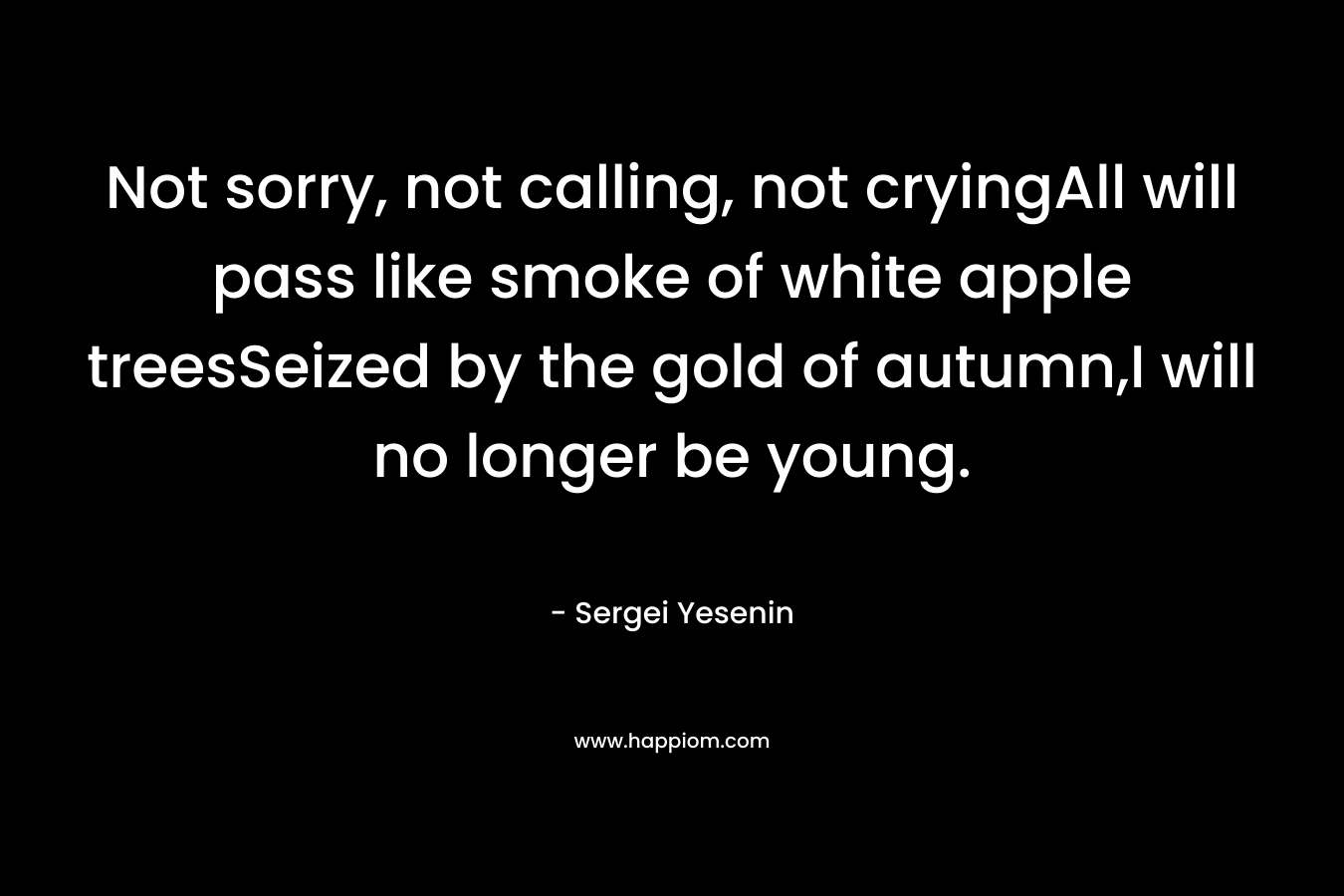 Not sorry, not calling, not cryingAll will pass like smoke of white apple treesSeized by the gold of autumn,I will no longer be young. – Sergei Yesenin