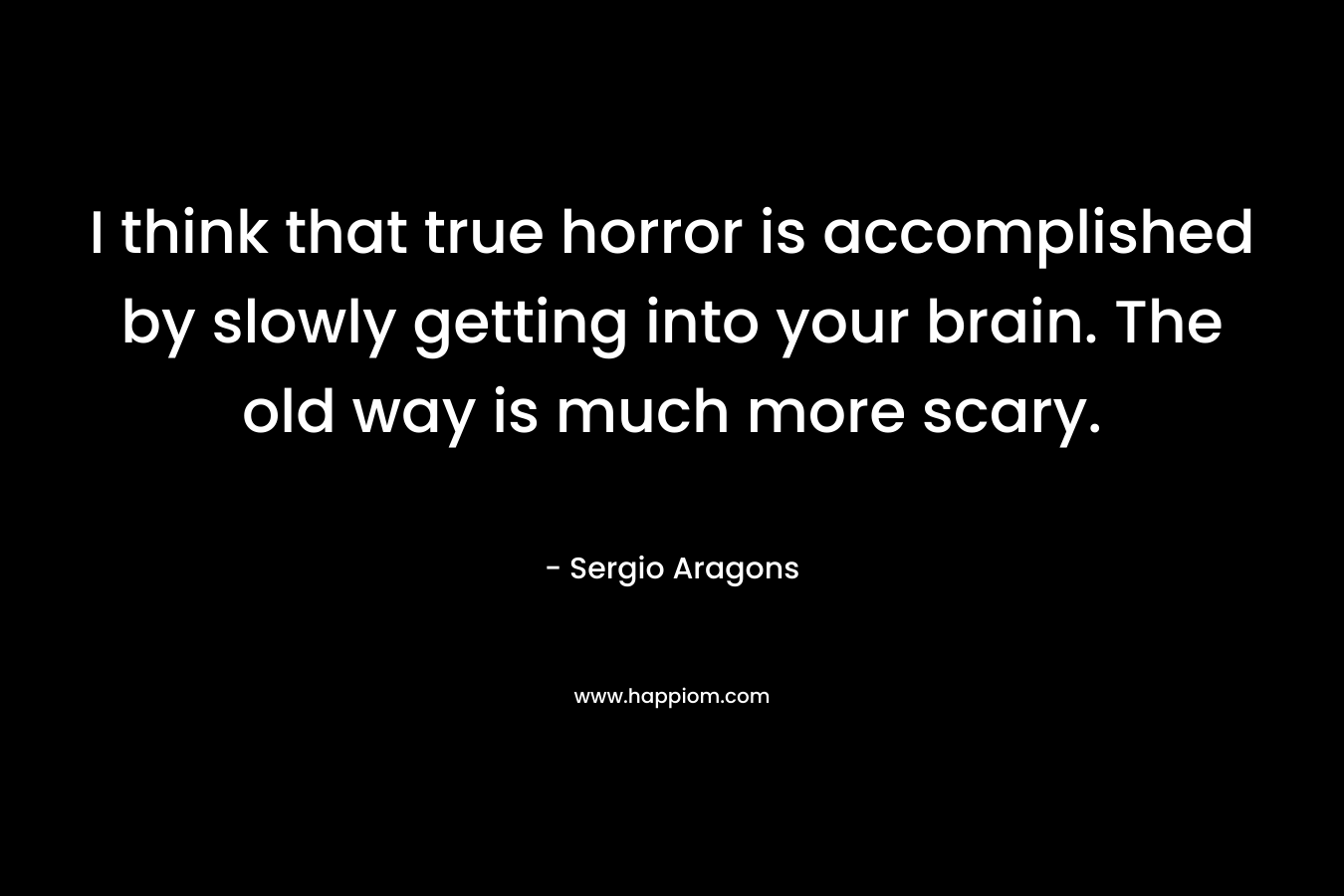 I think that true horror is accomplished by slowly getting into your brain. The old way is much more scary.