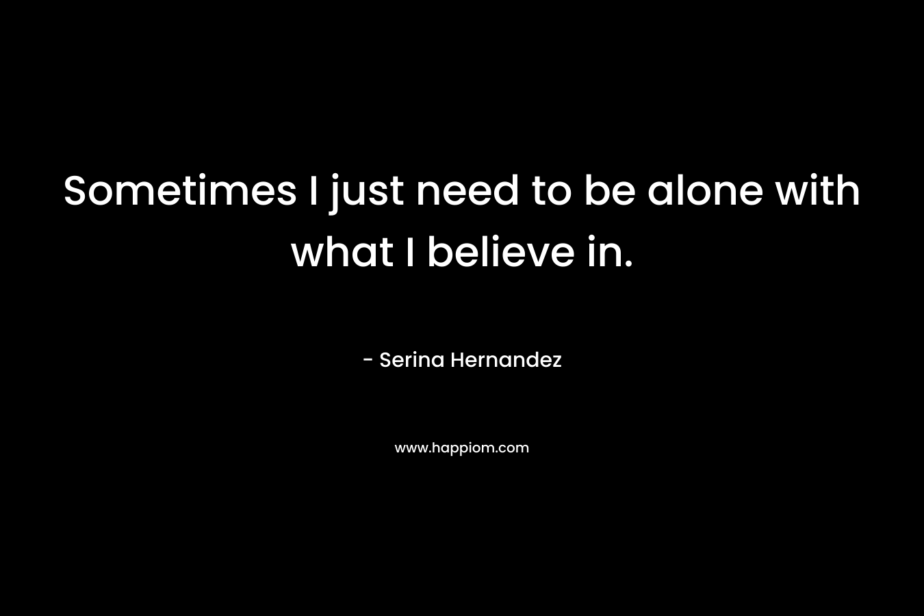 Sometimes I just need to be alone with what I believe in. – Serina Hernandez
