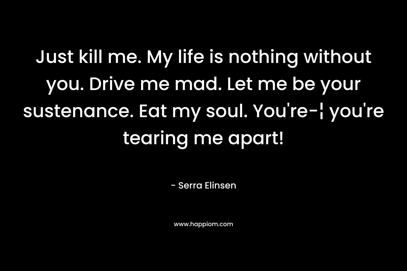 Just kill me. My life is nothing without you. Drive me mad. Let me be your sustenance. Eat my soul. You’re-¦ you’re tearing me apart! – Serra Elinsen