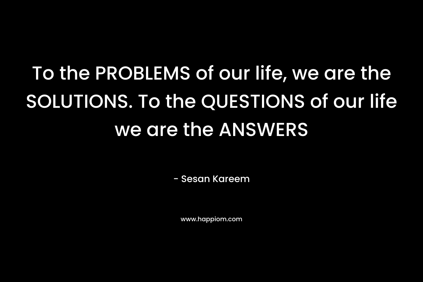 To the PROBLEMS of our life, we are the SOLUTIONS. To the QUESTIONS of our life we are the ANSWERS