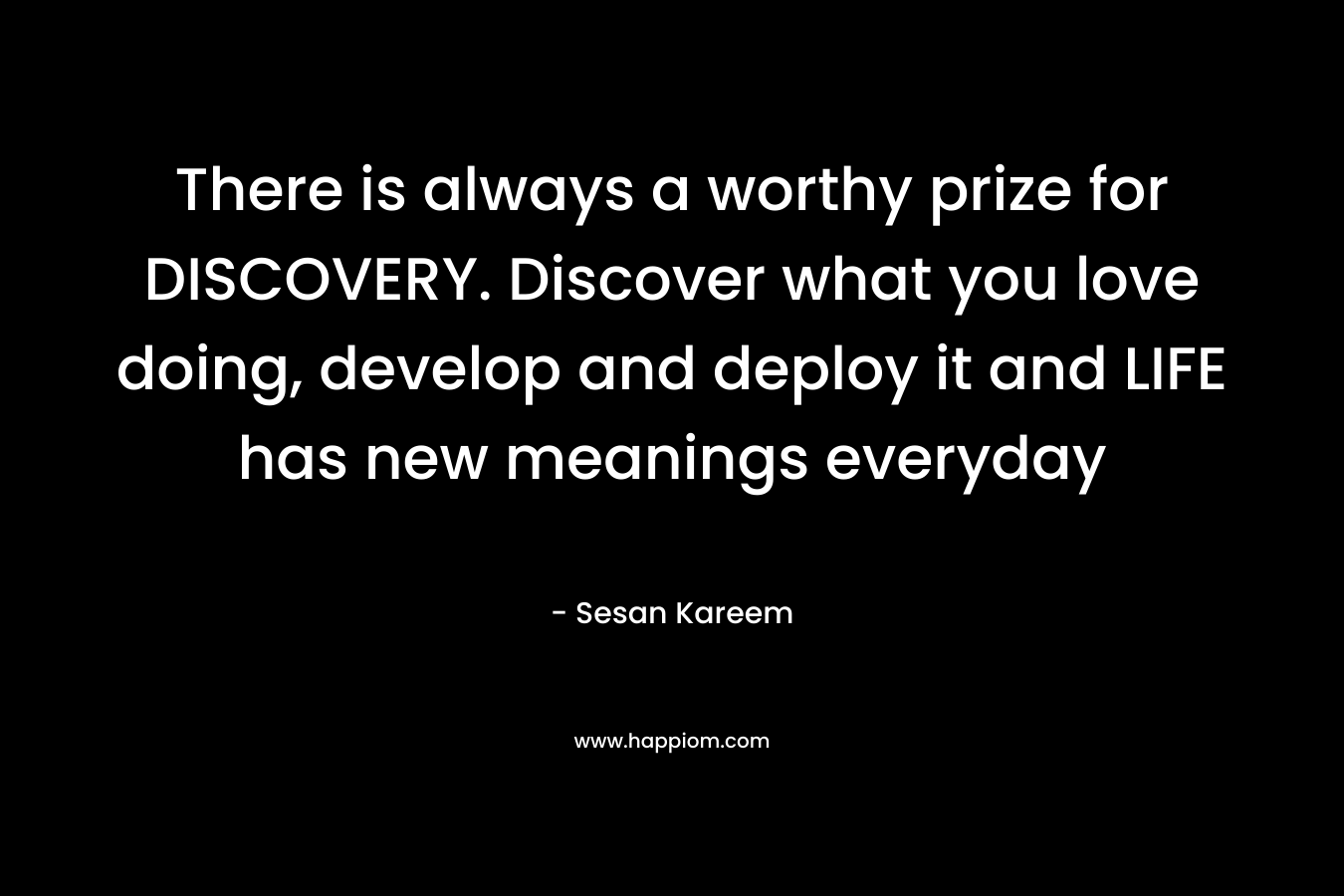 There is always a worthy prize for DISCOVERY. Discover what you love doing, develop and deploy it and LIFE has new meanings everyday