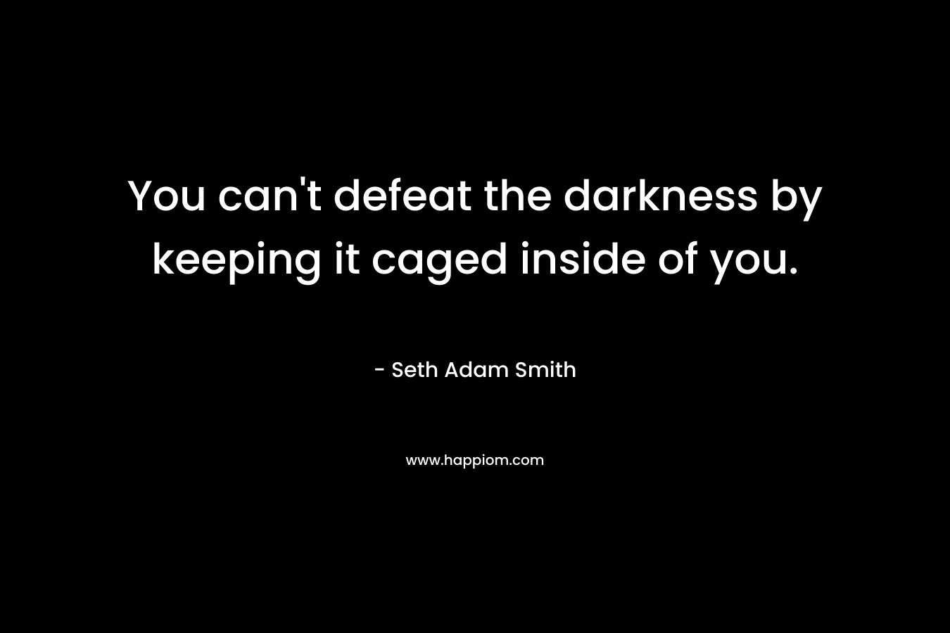 You can’t defeat the darkness by keeping it caged inside of you. – Seth Adam Smith