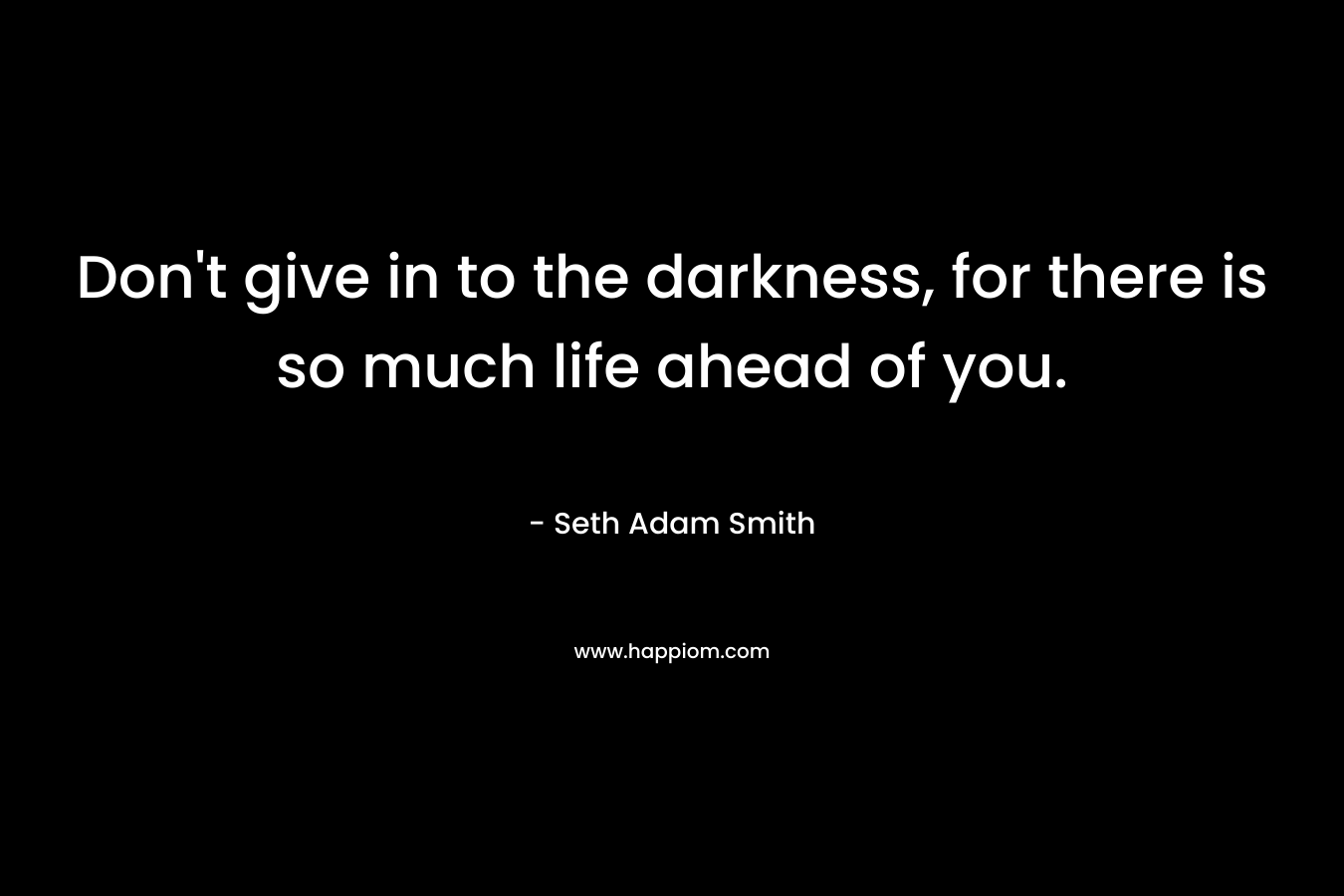 Don't give in to the darkness, for there is so much life ahead of you.