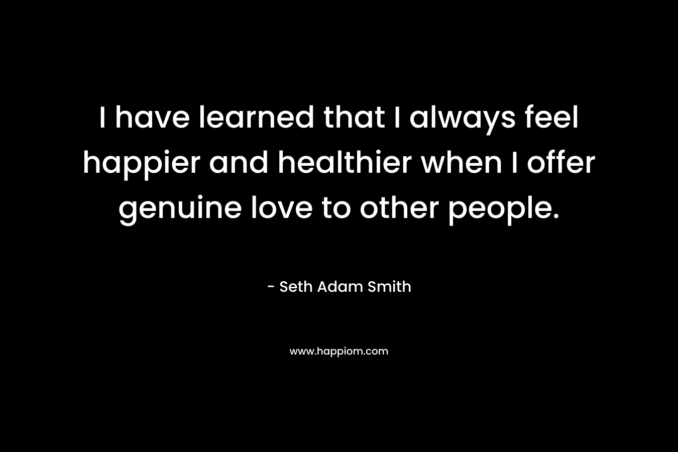 I have learned that I always feel happier and healthier when I offer genuine love to other people. – Seth Adam Smith