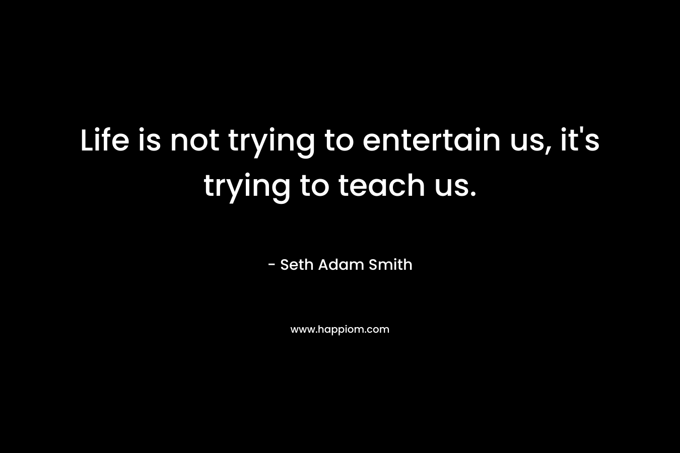 Life is not trying to entertain us, it’s trying to teach us. – Seth Adam Smith